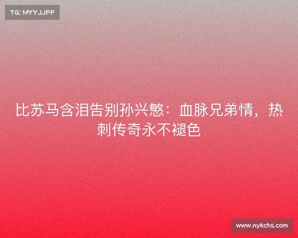 比苏马含泪告别孙兴慜:血脉兄弟情,热刺传奇永不褪色 比苏马含泪告别孙兴慜:血脉兄弟情,热刺传奇永不褪色